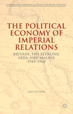 The Political Economy of Imperial Relations: Britain, the Sterling Area, and Malaya 1945-1960 - Sutton, Alex