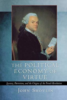 The Political Economy of Virtue: Luxury, Patriotism, and the Origins of the French Revolution - Shovlin, John