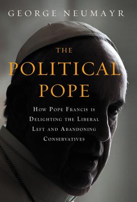 The Political Pope: How Pope Francis Is Delighting the Liberal Left and Abandoning Conservatives - Neumayr, George