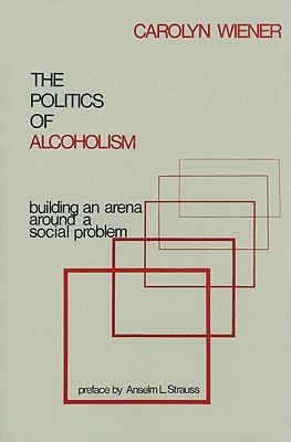 The Politics of Alcoholism: Building an Arena Around a Social Problem - Wiener, Carolyn