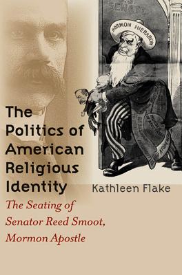The Politics of American Religious Identity: The Seating of Senator Reed Smoot, Mormon Apostle - Flake, Kathleen