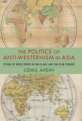 The Politics of Anti-Westernism in Asia: Visions of World Order in Pan-Islamic and Pan-Asian Thought - Aydin, Cemil