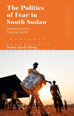 The Politics of Fear in South Sudan: Generating Chaos, Creating Conflict - Thiong, Daniel Akech