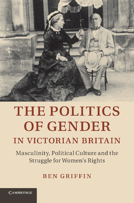 The Politics of Gender in Victorian Britain: Masculinity, Political Culture and the Struggle for Women's Rights - Griffin, Ben