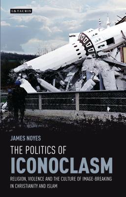 The Politics of Iconoclasm: Religion, Violence and the Culture of Image-Breaking in Christianity and Islam - Noyes, James