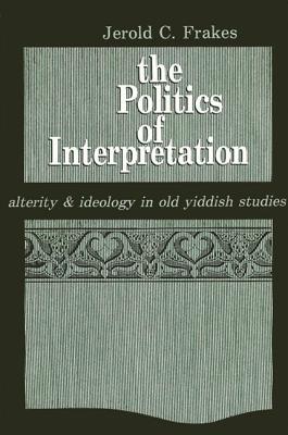 The Politics of Interpretation: Alterity and Ideology in Old Yiddish Studies - Frakes, Jerold C
