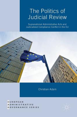 The Politics of Judicial Review: Supranational Administrative Acts and Judicialized Compliance Conflict in the EU - Adam, Christian