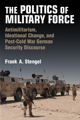 The Politics of Military Force: Antimilitarism, Ideational Change, and Post-Cold War German Security Discourse - Stengel, Frank A