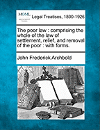 The poor law: comprising the whole of the law of settlement, relief, and removal of the poor: with forms.
