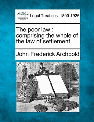 The poor law: comprising the whole of the law of settlement ... - Archbold, John Frederick