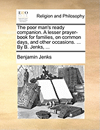 The Poor Man's Ready Companion. A Lesser Prayer-book for Families, on Common Days, and Other Occasions. ... By B. Jenks,