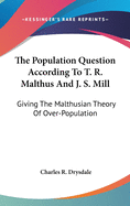 The Population Question According To T. R. Malthus And J. S. Mill: Giving The Malthusian Theory Of Over-Population