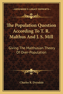 The Population Question According To T. R. Malthus And J. S. Mill: Giving The Malthusian Theory Of Over-Population