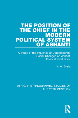 The Position of the Chief in the Modern Political System of Ashanti: A Study of the Influence of Contemporary Social Changes on Ashanti Political Institutions - Busia, K. A.