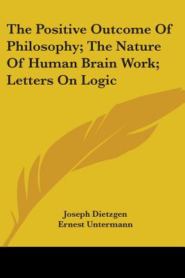 The Positive Outcome Of Philosophy; The Nature Of Human Brain Work; Letters On Logic - Dietzgen, Joseph, and Untermann, Ernest (Translated by)