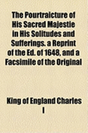 The Pourtraicture Of His Sacred Majestie In His Solitudes And Sufferings: A Reprint Of The Ed. Of 1648, And A Facsimile Of The Original Frontispiece