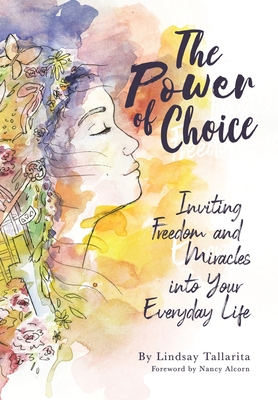 The Power of Choice: Inviting Freedom and Miracles into Your Everyday Life - Tallarita, Lindsay M, and Alcorn, Nancy (Foreword by), and Lutz, Amanda (Editor)