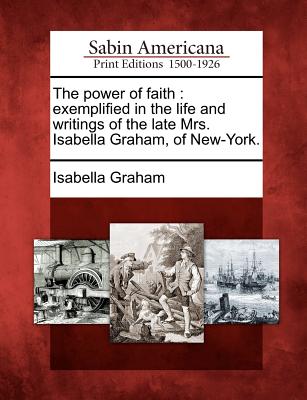 The Power of Faith: Exemplified in the Life and Writings of the Late Mrs. Isabella Graham, of New-York. - Graham, Isabella