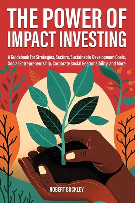 The Power of Impact Investing: A Guidebook For Strategies, Sectors, Sustainable Development Goals, Social Entrepreneurship, Corporate Social Responsibility, and More - Buckley, Robert
