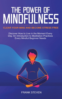 The Power of Mindfulness: Clear Your Mind and Become Stress Free: Discover How to Live in the Moment Every Day. An Introduction to Meditation Practices Every Mindful Beginner Needs - Frank, Steven