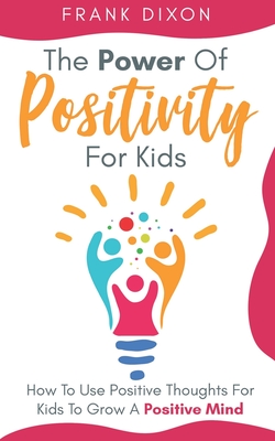 The Power of Positivity for Kids: How to Use Positive Thoughts for Kids to Grow a Positive Mind - Dixon, Frank