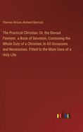 The Practical Christian: Or, the Devout Penitent. a Book of Devotion, Containing the Whole Duty of a Christian, In All Occasions and Necessities. Fitted to the Main Uses of a Holy Life