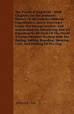 The Practical Dog Book - With Chapters On The Authentic History Of All Varieties Hitherto Unpublished, And A Veterinary Guide And Dosage Section, And Information On Advertising And On Exporting To All Parts Of The World. A Comprehensive Dealing With... - Ash, Edward C