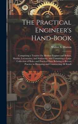 The Practical Engineer's Hand-Book: Comprising a Treatise On Modern Engines and Boilers, Marine, Locomotive, and Stationary, and Containing a Large Collection of Rules and Practical Data Relating to Recent Practice in Designing and Constructing All Kinds - Hutton, Walter S