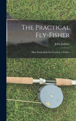 The Practical Fly-fisher; More Particularly for Grayling or Umber - Jackson, John