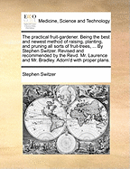 The Practical Fruit-Gardener. Being the Best and Newest Method of Raising, Planting, and Pruning All Sorts of Fruit-Trees, ... by Stephen Switzer. Revised and Recommended by the Revd. Mr. Laurence and Mr. Bradley. Adorn'd with Proper Plans