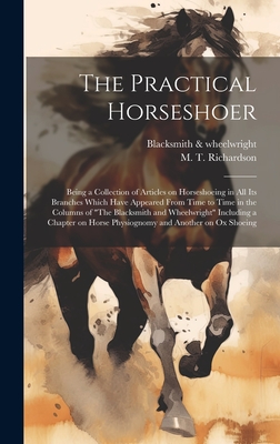 The Practical Horseshoer: Being a Collection of Articles on Horseshoeing in All Its Branches Which Have Appeared From Time to Time in the Columns of "The Blacksmith and Wheelwright" Including a Chapter on Horse Physiognomy and Another on Ox Shoeing - Blacksmith & Wheelwright (Creator), and Richardson, M T (Milton Thomas) 18 (Creator)