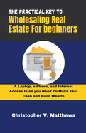 The Practical key to Wholesaling Real Estate for Beginners: A Laptop, a Phone, and Internet Access is all you Need to Make Fast Cash and Build Wealth