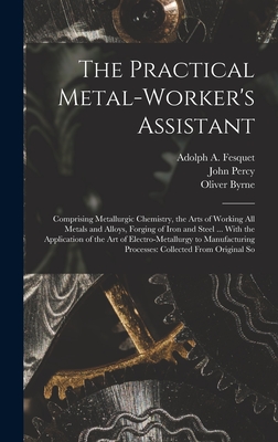 The Practical Metal-Worker's Assistant: Comprising Metallurgic Chemistry, the Arts of Working All Metals and Alloys, Forging of Iron and Steel ... With the Application of the Art of Electro-Metallurgy to Manufacturing Processes: Collected From Original So - Byrne, Oliver, and Percy, John, and Fesquet, Adolph A