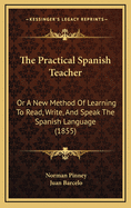 The Practical Spanish Teacher; Or a New Method of Learning to Read, Write, and Speak the Spanish Language, in a Series of Lessons