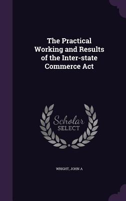 The Practical Working and Results of the Inter-state Commerce Act - Wright, John A, Sr