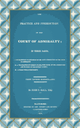 The Practice and Jurisdiction of the Court of Admiralty: In Three Parts I. An Historical Examination of the Civil Jurisdiction of the Court of Admiralty. II. A Translation of Clerke's Praxis, with Notes... III. A Collection of Precedents (1809)
