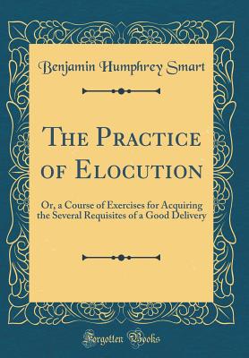 The Practice of Elocution: Or, a Course of Exercises for Acquiring the Several Requisites of a Good Delivery (Classic Reprint) - Smart, Benjamin Humphrey