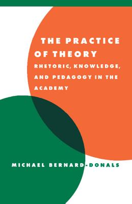 The Practice of Theory: Rhetoric, Knowledge, and Pedagogy in the Academy - Bernard-Donals, Michael F.