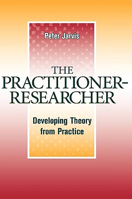 The Practitioner-Researcher: Developing Theory from Practice - Jarvis, Peter