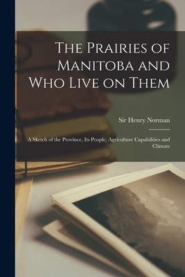 The Prairies of Manitoba and Who Live on Them [microform]: a Sketch of the Province, Its People, Agriculture Capabilities and Climate - Norman, Henry, Sir (Creator)