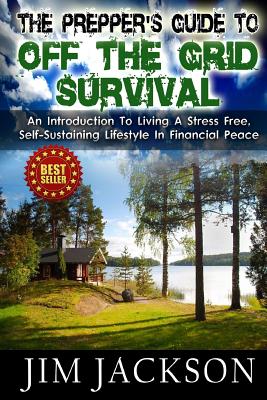 The Prepper's Guide To Off The Grid Survival: An Introduction To Living A Stress Free, Self-Sustaining Lifestyle In Financial Peace - Jackson, Jim