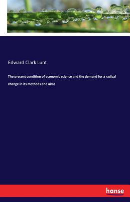 The present condition of economic science and the demand for a radical change in its methods and aims - Lunt, Edward Clark