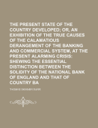 The Present Critical State of the Country Developed; Or, an Exhibition of the True Causes of the Calamatious Derangement of the Banking and Commercial System, at the Present Alarming Crisis: Shewing the Essential Distinction Between the Solidity of the Na