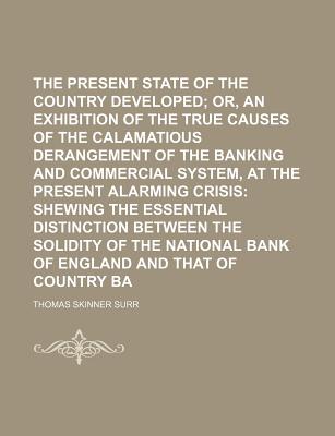 The Present Critical State of the Country Developed; Or, an Exhibition of the True Causes of the Calamatious Derangement of the Banking and Commercial System, at the Present Alarming Crisis: Shewing the Essential Distinction Between the Solidity of the Na - Surr, Thomas Skinner (Creator)