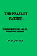The Present Father: Meditations About Parenting, Love, And Bringing up Sons To Manhood