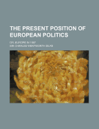 The Present Position of European Politics; Or, Europe in 1887