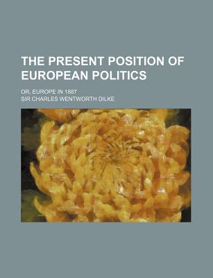 The Present Position of European Politics; Or, Europe in 1887 - Dilke, Charles Wentworth, Sir