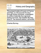 The Present State of Music in France and Italy: Or, the Journal of a Tour Through Those Countries, Undertaken to Collect Materials for a General History of Music. by Charles Burney, Mus.D. the Second Edition, Corrected.
