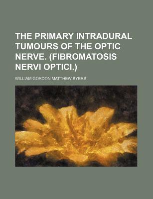 The Primary Intradural Tumours of the Optic Nerve: (Fibromatosis Nervi Optici) - Byers, William Gordon Matthew