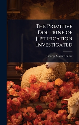 The Primitive Doctrine of Justification Investigated - Faber, George Stanley